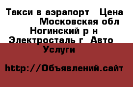 Такси в аэрапорт › Цена ­ 1 500 - Московская обл., Ногинский р-н, Электросталь г. Авто » Услуги   